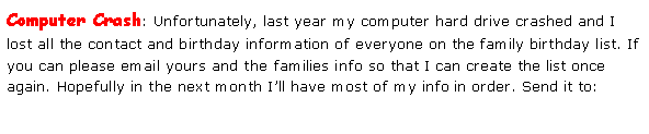 Text Box: Computer Crash: Unfortunately, last year my computer hard drive crashed and I lost all the contact and birthday information of everyone on the family birthday list. If you can please email yours and the families info so that I can create the list once again. Hopefully in the next month I’ll have most of my info in order. Send it to: